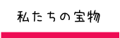 私たちの宝物